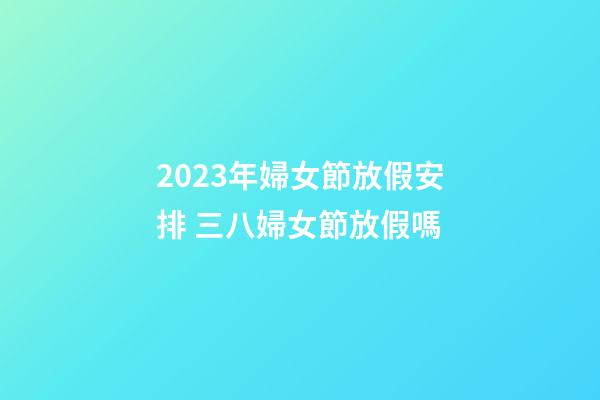 2023年婦女節放假安排 三八婦女節放假嗎
